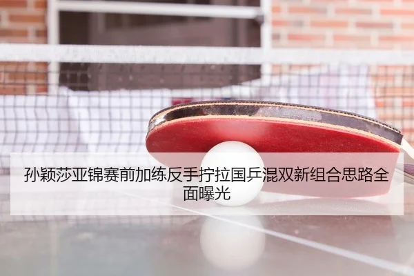 孙颖莎亚锦赛前加练反手拧拉国乒混双新组合思路全面曝光